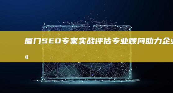 厦门SEO专家实战评估：专业顾问助力企业网站优化实战效果